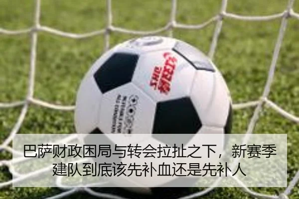 巴萨财政困局与转会拉扯之下，新赛季建队到底该先补血还是先补人