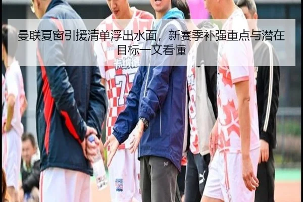 曼联夏窗引援清单浮出水面，新赛季补强重点与潜在目标一文看懂